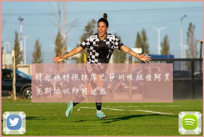 特尔施特根缺席巴萨训练租借阿贾克斯协议即将达成