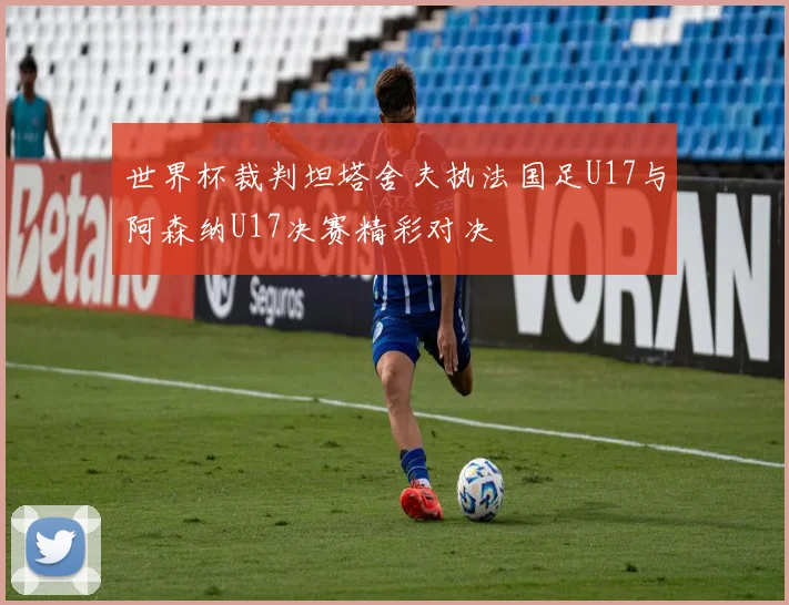 世界杯裁判坦塔舍夫执法国足U17与阿森纳U17决赛精彩对决
